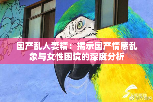 国产乱人妻精：揭示国产情感乱象与女性困境的深度分析