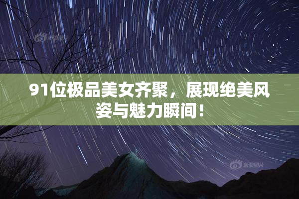 91位极品美女齐聚，展现绝美风姿与魅力瞬间！