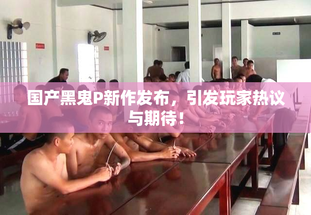 国产黑鬼P新作发布，引发玩家热议与期待！