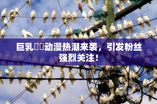 巨乳❌‌动漫热潮来袭，引发粉丝强烈关注！