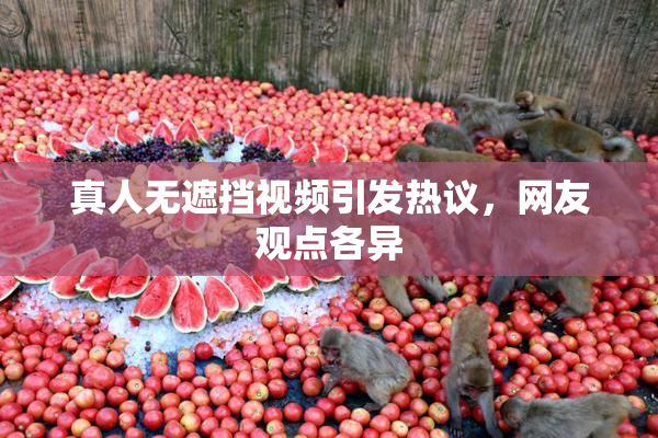 真人无遮挡视频引发热议，网友观点各异
