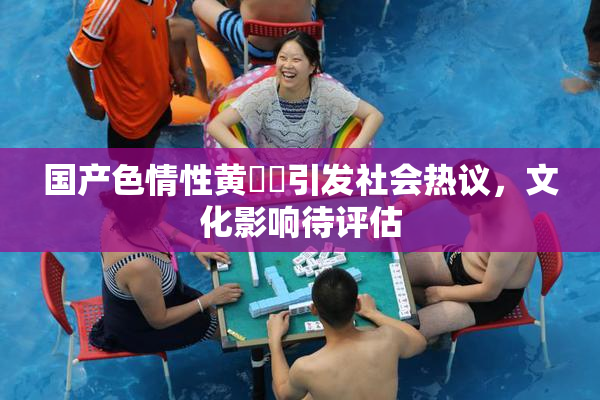 国产色情性黄❌‌引发社会热议，文化影响待评估