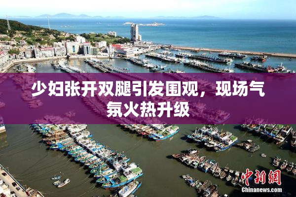 少妇张开双腿引发围观，现场气氛火热升级