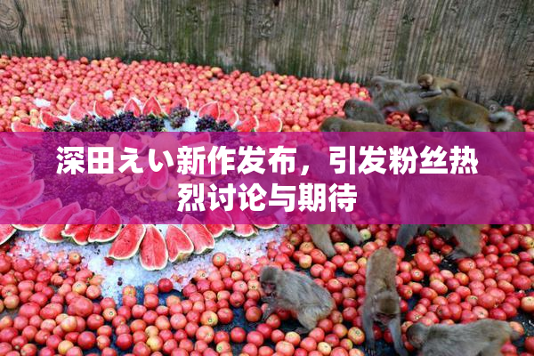 深田えい新作发布，引发粉丝热烈讨论与期待
