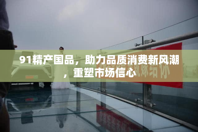 91精产国品，助力品质消费新风潮，重塑市场信心