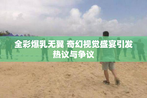 全彩爆乳无翼 奇幻视觉盛宴引发热议与争议