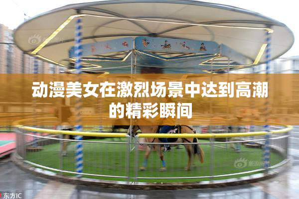 动漫美女在激烈场景中达到高潮的精彩瞬间