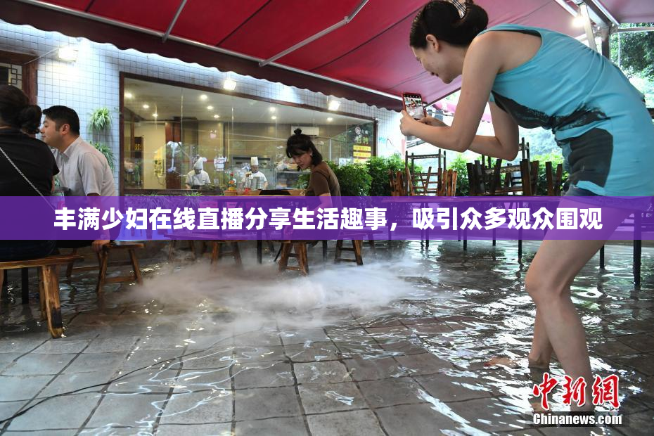丰满少妇在线直播分享生活趣事，吸引众多观众围观