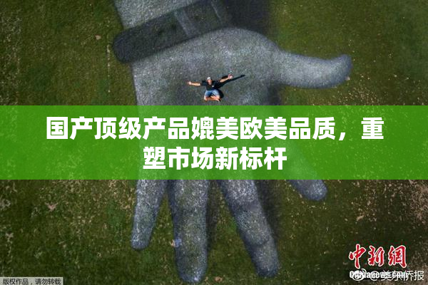 国产顶级产品媲美欧美品质，重塑市场新标杆