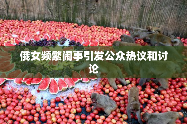俄女频繁闹事引发公众热议和讨论