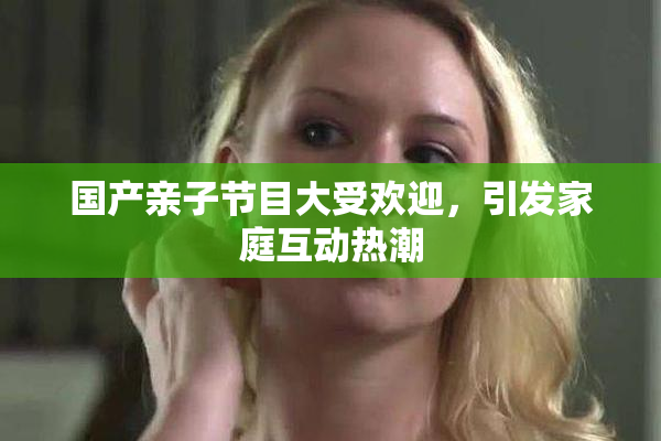 国产亲子节目大受欢迎，引发家庭互动热潮