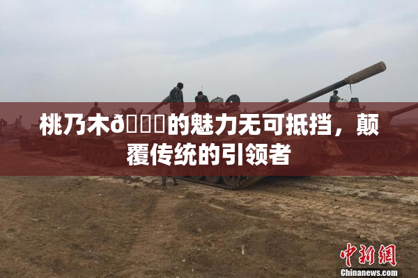 桃乃木💋的魅力无可抵挡，颠覆传统的引领者