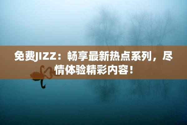 免费JIZZ：畅享最新热点系列，尽情体验精彩内容！