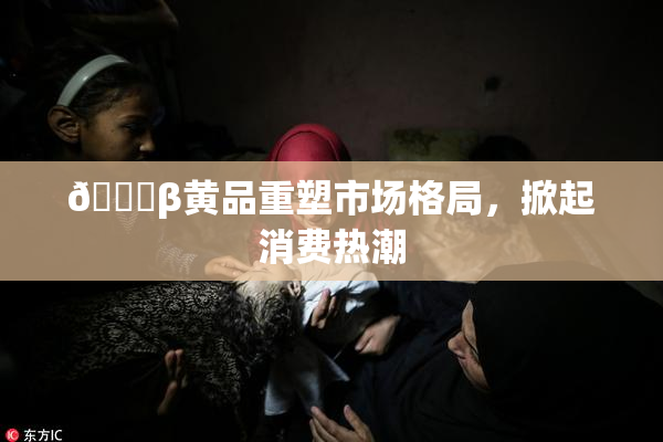 🔞β黄品重塑市场格局，掀起消费热潮