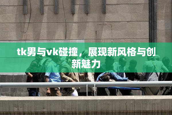 tk男与vk碰撞，展现新风格与创新魅力