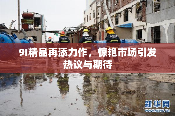 9I精品再添力作，惊艳市场引发热议与期待