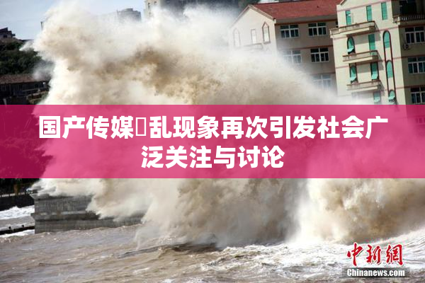 国产传媒婬乱现象再次引发社会广泛关注与讨论