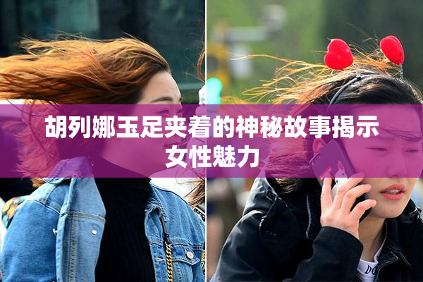 胡列娜玉足夹着的神秘故事揭示女性魅力