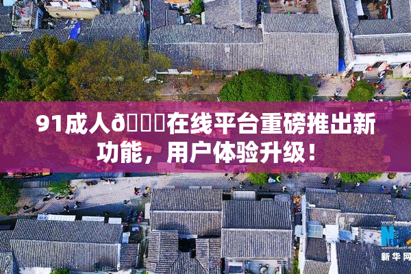 91成人🔞在线平台重磅推出新功能，用户体验升级！