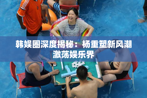 韩娱圈深度揭秘：杨重塑新风潮激荡娱乐界