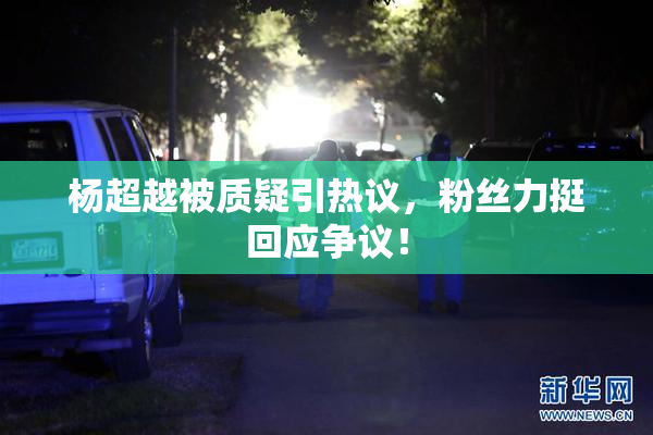 杨超越被质疑引热议，粉丝力挺回应争议！