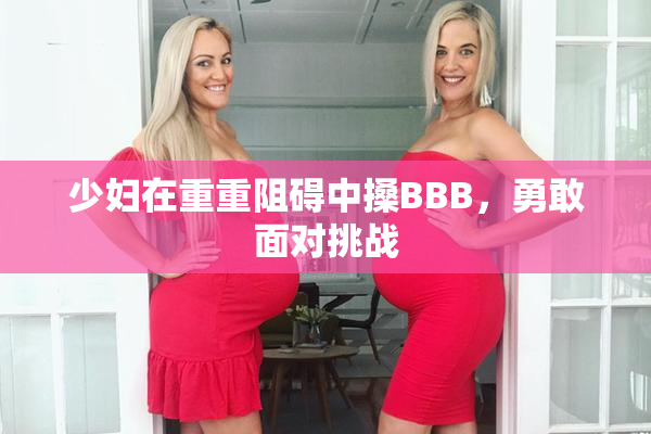 少妇在重重阻碍中搡BBB，勇敢面对挑战