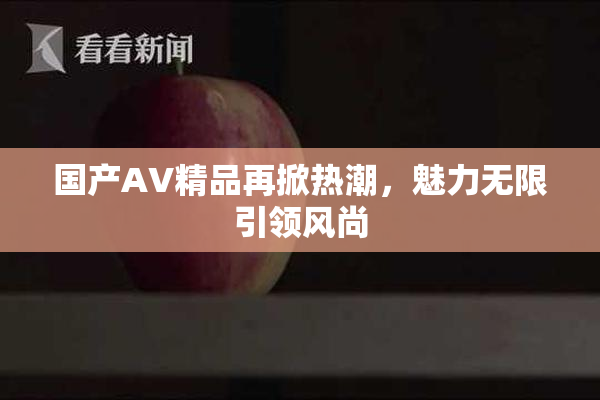 国产AV精品再掀热潮，魅力无限引领风尚