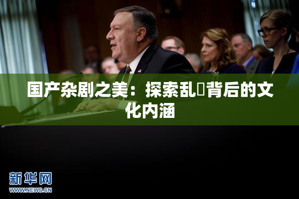 国产杂剧之美：探索乱婬背后的文化内涵