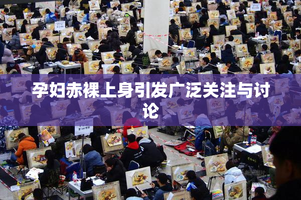 孕妇赤裸上身引发广泛关注与讨论