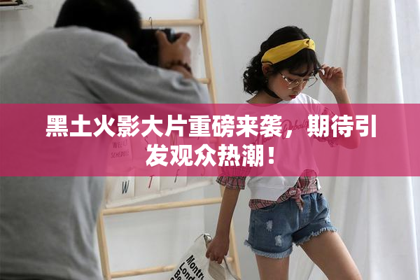 黑土火影大片重磅来袭，期待引发观众热潮！