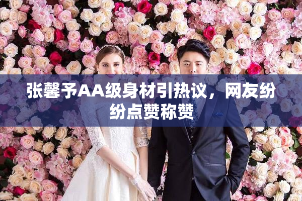 张馨予AA级身材引热议，网友纷纷点赞称赞