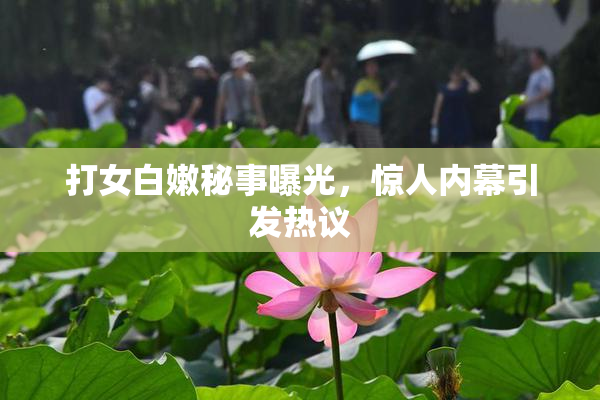 打女白嫩秘事曝光，惊人内幕引发热议