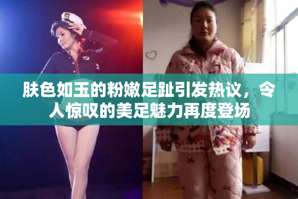 肤色如玉的粉嫩足趾引发热议，令人惊叹的美足魅力再度登场