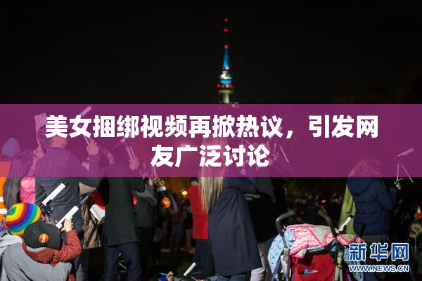美女捆绑视频再掀热议，引发网友广泛讨论