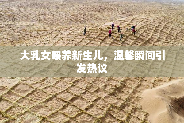 大乳女喂养新生儿，温馨瞬间引发热议