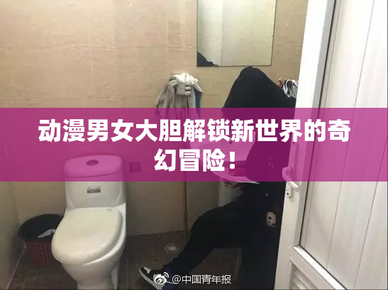 动漫男女大胆解锁新世界的奇幻冒险！