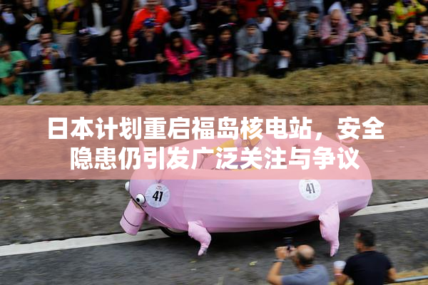 日本计划重启福岛核电站，安全隐患仍引发广泛关注与争议