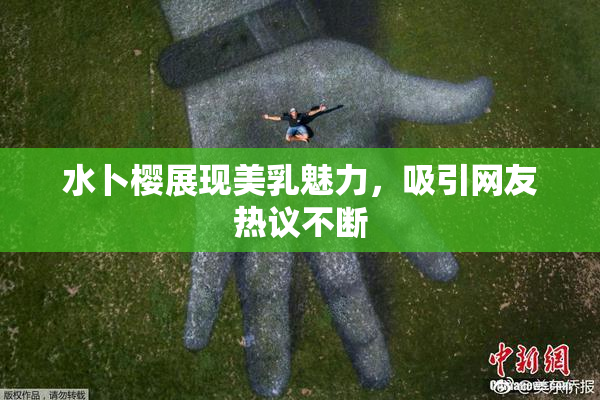 水卜樱展现美乳魅力，吸引网友热议不断
