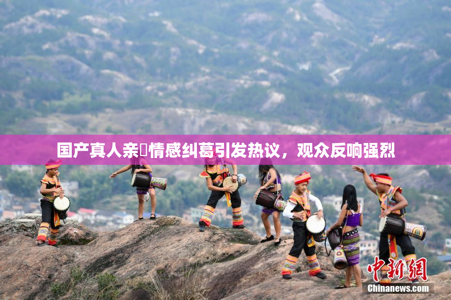 国产真人亲妺情感纠葛引发热议，观众反响强烈