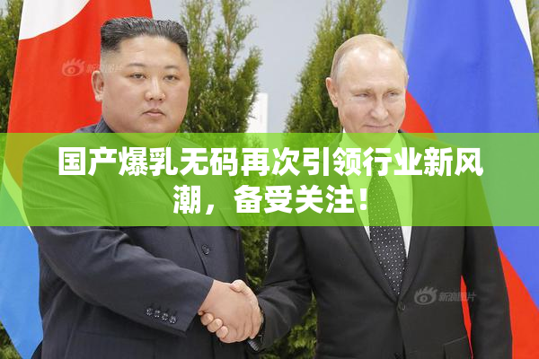 国产爆乳无码再次引领行业新风潮，备受关注！