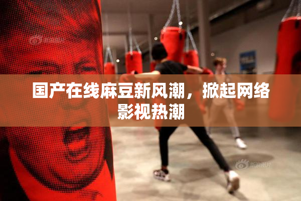 国产在线麻豆新风潮，掀起网络影视热潮