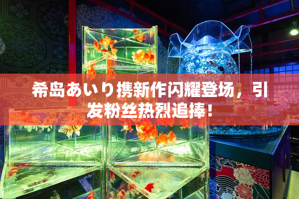 希岛あいり携新作闪耀登场，引发粉丝热烈追捧！
