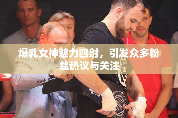 爆乳女神魅力四射，引发众多粉丝热议与关注
