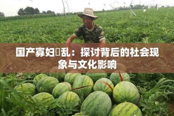国产寡妇婬乱：探讨背后的社会现象与文化影响