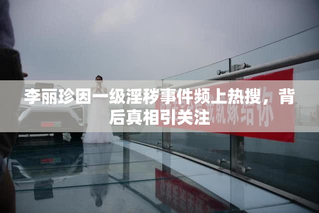 李丽珍因一级淫秽事件频上热搜，背后真相引关注