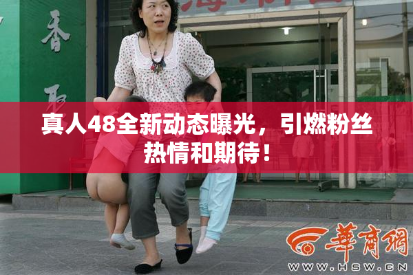 真人48全新动态曝光，引燃粉丝热情和期待！