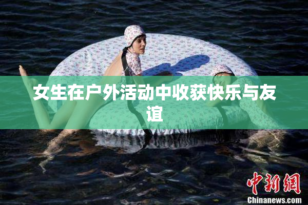 女生在户外活动中收获快乐与友谊