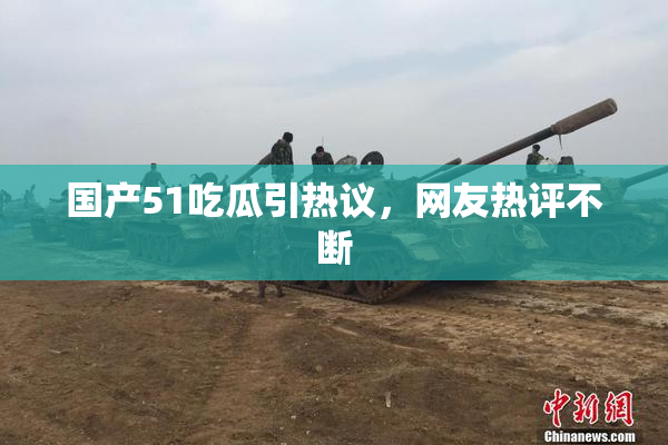 国产51吃瓜引热议，网友热评不断