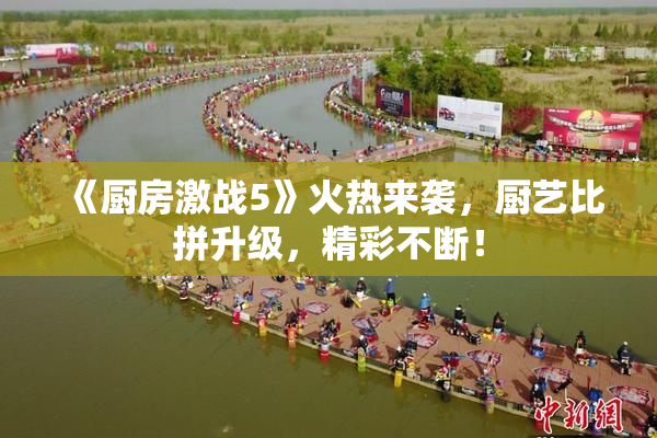 《厨房激战5》火热来袭，厨艺比拼升级，精彩不断！