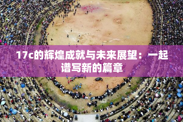 17c的辉煌成就与未来展望：一起谱写新的篇章